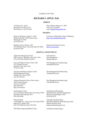 CURRICULUM VITAE
RICHARD J. APPLE, M.D.
ADDRESS
1475 Royce St., Apt 2c Date of Birth: February 3rd
, 1960
Brooklyn, New York 11214 Cell: (631)-553-0505
Home Phone: (718)-256-6367 email; rapple5454@yahoo.com
DEGREES
Doctor of Medicine: August 11, 1987 University of Pittsburgh, School of Medicine
M240 Scaife Hall, 3550 Terrace Street, http://www.medschool.pitt.edu/
Pittsburgh, PA 15261
(412)-624-4141,
Bachelor of Arts: Honors, 1982 Pennsylvania State University
201 Old Main Street, University Park, PA 16802 http://www.psu.edu/
(814)-865-4700
HOSPITALAPPOINTMENTS
Apple Pain Management, PLLC CEO, Director
5607 Avenue L, Brooklyn, New York 11234 Pain Management
(718)-758-5220, EIN#47-4118345 Medical Director
Universal Medical Center of New York Pain Management/Anesthesiology
5321 Flatlands Avenue Attending Physician
Brooklyn, New York 11234
(718)-517-2244
American Ambulatory Surgery Center Pain Management/Anesthesiology
680 Kinderkamack Road Attending Physician
Oradell, New Jersey 07649
July 2015-Present
Advanced Surgical Center of New Jersey Pain Management/Anesthesiology
1608 Lemoine Avenue Attending Physician
Fort Lee, NJ 07024
(201)-585-9921
May 2015-Present
Excel Surgery Center Attending Anesthesiologist
321 Essex Street, Hackensack, New Jersey, 07601 Operating Suites and Pain Management
December 2014-February 2015 Director, Leonid Shapiro, M.D.
(201)-692-9800 (201)-803-0191
Christ Hospital Attending Anesthesiologist
176 Palisade Ave., Jersey City, New Jersey 07306 Operating, Obstetrics and Endoscopy Suites
March 2013-August 2014 Director Sen Kao, M.D.
(201)-795-8200, fax-(201)-795-8746 hudsonanesthesia@gmail.com
UM Charles Regional Medical Center Attending Anesthesiologist
 