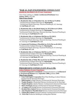 *DAR AL ZAIN ENGINEERNIG CONSULTANT
Khalidiyah Abu Dhabi UAE (5 Years’ Experience)
I have been working as a Senior Architectural Draftsman Since
January 2010 to till, date
Main Project Details:
1- Residential villa at Al Shamkha City. Sec 26 Plot no.73 (2014)
*Architectural & Estidama Drawings for Municipality
*Architectural Details Drawings, Electrical Plumbing & A/C drawings
for Gulf Bank of U.A.E.
2- Residential villa at Abu Dhabi Island. Sec W33 Plot no.41 (2014)
*Architectural & Estidama Drawings for Municipality
*Architectural Details Drawings, Structural drawings, Electrical Plumbing &
A/C drawings for Gulf Bank of U.A.E
3- Residential villa at Al Shahama Old Plot no.335 (2013)
*Architectural & Estidama Drawings for Municipality
*Architectural Details Drawings, Structural drawings, Electrical Plumbing &
A/C drawings for Gulf Bank of U.A.E
4- Commercial Workshop at Musaffah Sec-M-36 Plot no.28 (2012)
*Architectural & Estidama Drawings for Municipality
*Architectural Details Drawings, Electrical Plumbing & A/C drawings
for Gulf Bank of U.A.E
5- Residential villa at Al Shahama Old Plot no.411 (2011)
*Architectural & Estidama Drawings for Municipality
*Architectural Details Drawings, Structural drawings, Electrical Plumbing &
A/C drawings for Gulf Bank of U.A.E
6- Residential villa at Mohd. Bin zayed City Sec-Z34 Plot no.291 (2010)
*Architectural & Estidama Drawings for Municipality
*Architectural Details Drawings, Structural drawings, Electrical Plumbing &
A/C drawings for Gulf Bank of U.A.E
PROGRESSIVE CONSULTANT (Pvt.) LTD.
Lahore Pakistan: (2 years’ Experience)
I worked in Progressive Consultants commercial projects as Architectural
& Structural Draftsman Since September 2008 to January 2010.
Main Project Details:
1- Coca Cola Export Corporation Main Plant Building at Lahore Pakistan
(Architectural & Structural Drawings)
2- DHQ hospital at Bagh Pakistan (Architectural & Structural Drawings)
3- Wapda Hospital at Hyderabad Pakistan (Architectural & Str Drawings)
4- Wapda Hospital at Quetta Pakistan (Architectural & Structural Drawings)
5- Sitara chemicals Pakistan (Architectural & Structural Drawings)
6- AB ampere (PVT) Ltd Pakistan (Architectural & Structural Drawings)
7- Ibrahim fibers limited Pakistan (Architectural & Structural Drawings)
8- Aims Hospital at Muzaffarabad Pakistan (Architectural & Str Drawings)
9- Tripak film Limited at Karachi Pakistan (Architectural & Str Drawings)
10- Tetra Pak Production Building & cooling plant Pakistan
 
