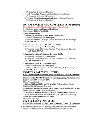 (Architectural & Structural Drawings)
11- LGS Faisalabad Pakistan Cafeteria Reinforcement details
(Architectural & Structural Drawings)
12- Pakistan Television Corporation Limited Islamabad Pakistan
(Architectural & Structural Drawings)
PATENT ENGINEERING CONSULTANTS (Abu Dhabi)
Near Bus Station Abu Dhabi UAE: (3 Years’ Experience)
I worked as a Senior Architectural Draftsman
Since January 2005 to April 2008.
Main Project Details
1-Commercial Buildings at Abu Dhabi Island (2005)
Architectural Drawings for Municipality
Architectural Details Drawings, Electrical Plumbing & A/C drawings
For Gulf Bank of U.A.E.
2-Rresidential villas at Abu Dhabi Island (2006)
Architectural Drawings for Municipality
Architectural Details Drawings, Electrical Plumbing & A/C drawings
For Gulf Bank of U.A.E
3-Rresidential villas at Mohamed Bin zayed (2007)
Architectural Drawings for Municipality
Architectural Details Drawings, Electrical Plumbing & A/C drawings
For Gulf Bank of U.A.E
4-Rresidential villas at Al Shamkha (2008)
Architectural Drawings for Municipality
Architectural Details Drawings, Electrical Plumbing & A/C drawings
For Gulf Bank of U.A.E
PAKISTAN RAILWAYS HQTERS.
Civil Engineering Department Lahore Pakistan: (2.5 Years’ Experience)
I have worked as Civil Draftsman with Civil Engineering Department. Since
Form: August 2002 to January 2005.
Main Project Details
1-Subway Railway Bridge no.370 A & B at Peshawar Cantt. Station
Pakistan (2002) (Structural Drawings)
2-Underpass Railway Bridge for Light Road Traffic Shahinabad Section
at Jung Pakistan (2002) (Structural Drawings)
3-Extension of Railway Bridge No.243 with Box culvert for doubling of
Track at Khanewal Section Multan Pakistan (2003) (Structural Drawings)
4-BoxCulvert at Ghotki Pakistan (2004)
(Structural Drawings)
CIVIL & URBAN ENGINEERS.
ENGINEERING CONSULTANT Lahore Pakistan: (5 Years’ Experience)
 I worked of different kind of Drafting for Commercial and Residential
Projects as Architectural & Structural Draftsman Since1997 to 2002
 