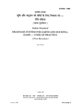 Indian Standard
DRAINAGE SYSTEM FOR EARTH AND ROCKFILL
DAMS - C-ODE OF PRACTICE
( First Revision)
KS 93.020
0 BIS 1999
BUREAU OF INDIAN STAN-DARDS
MANAK BHAVAN, 9 BAHADUR SHAH ZAFAR MARG
NEW DELHI 110002
Price Group 8
 