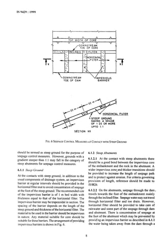 IS 9429 : 1999
A A A A A
TOP WIDTH OF CORE
V V V V V
c!.
DOi’NSlREAM
TOE OF CORE
 DOWNSTREAM v
TOE OF DAM
‘MepAERF$S
STEEP GROUND
HAVING A GRADE
OF 1:20 OR MORE
UPTO -1~1
FILTER
SECTION XX
FIG.6 SEEPAGECONTROLMEASURESATCONTACTWI?HSTEEPGROUND
should be termed as steep ground for the purpose of
seepage control measures. However, grounds with a
gradient steeper than 1:1 may fall in the category of
steep abutments for seepage control measures.
6.1.1 Steep Ground
At the contacts with steep ground, in addition to the
usual components of drainage system, an impervious
barrier at regular intervals should be provided in the
horizontal filter mat to avoid concentration of seepage
at the foot of the steep ground. The recommended size
of the impervious barrier is of 1 m bed width with
thickness equal to that of the horizontal filter. The
impervious barrier may be trapezoidal in section. The
spacing of the barrier depends on the length of the
steep ground and thickness of the horizontal filter. The
material to be used in the barrier should be impervious
in nature. Any material suitable for core should be
suitable for these barriers. The arrangement of providing
impervious barriers is shown in Fig. 6.
6.1.2 Steep Abutments
6.1.2.1 At the contact with steep abutments there
should be a good bond between the impervious core
of the embankment and the rock in the abutment. A
wider impervious zone#and thicker transitions should
be provided to increase the length of seepage path
and to protect against erosion. For criteria governing
provision of length, reference should be made to
IS8826.
6.1.2.2 On the abutments, seepage through the dam,
travels towards the foot of the embankment mainly
through the inclinedfilter. Seepage water may not travel
through horizontal filter and toe drain. However,
horizontal filter should be provided to take care of
rainwater and some part of the seepage through dam
and abutment. There is concentration of seepage at
the foot of the abutment which may be prevented by
providing an impervious barrier as described in 6.1.1
the water being taken away from the dam through a
8
 