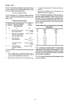 IS 9429 : 1999
7.1.1.2 To satisfy the permeability requirement of filter
material, minimum D,, (F) shall be greater than or equal
to 5 x D,,(B) but not less than 0.Imm
D,,(F)>5 D,,(B)>O.l mm
7.1.1.3 Maximum D,, Q shall be determined from
Table 2. It should not be smaller than 0.2 mm (See also
Notes I to4).
Table 2 Criteria for Filters
SI Base Soil Base Soil Description Filter
No. Category and Percent Finer Criteria
than 75 Microns
(1) (2) (3) (4)
i) 1 Fine silts and clays, more D,,(F) I9D,,@)
than 85 percent finer 20.2mm
ii) 2 Sands, silts, clays and silty D,,(F) (0.7mm
and clayey sands;40 per-
cent to 85 percent finer
iii) 3 Silty and clayey
sandsand gravels
40-A
D,,(F) 5 L__ x
40- 15
iv) 4
15 percent to 39 per-
cent finer
Sands and gravels;
less than 15 percent
tiner
[4 D,,(B) - 0.7mm
+ 0.7mm]
D,,(F) L 4 D,,(B)
NOTES
1 Filters should have a maximum particle size of
75 mm. Material passing the 75 micron sieve shall not
exceed 5 percent and should be non-cohesive.
2 When 9D,,(E) is less than 0.2 mm, 0.2 mm should be used.
3 ‘A’ is the percent passing the 75 micron sieve after any
regrading.
4 When 4D,, (B) is lessthan 0.7 mm,0.7 mm shouldbe used
(applicable for base soil category 3).
7.1.1.4 To minimize segregation, filters should have
relatively uniform gradation. Filters with D,,(F) less
than about 20 mm, do not generally segregate. How-
ever for preventing segregation during construction
of filter in other cases, limits of D,,(F) and D,,(F) are
givenin Table 3.
Table 3 LimitsofD,,Q and D,(F) for Preventing
Segregation
SI
No.
(1)
i)
ii)
iii)
iv)
v)
vi)
D,,(F) J&“(F)
Min Max
(mm) (mm)
(2) (3)
< 0.5 20
0.5-1.0 25
1.0-2.0 30
2.0-5.0 40
5.0-10 50
10-50 60
7.1.2 In the above clauses the sufftx ‘F denotes filter
material and ‘B’basematerial. The subscripts 10,15,85
or 90, refer to the percentage finer by weight. For coarse
filters the base material should be taken as fine filter,
fqr the purpose of gradation.
7.1.3 An example of determining filter gradation limits
is given in Annex C.
10
 