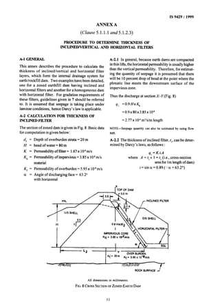 IS 9429 : 1999
ANNEX A
(Clause 5.1.1.1 and5.1.2.3)
PROCEDURE TO DETERMINE THICKNESS OF
M3..JNED/VERTICAJa AND HORIZBNTAL FILTERS
A-l GENERAL
This annex describes the procedure to calculate the
thickness of inclined/vertical and horizontal filter
layers, which form the internal drainage system for
earth/rockfill dam. Two examples have been detailed,
one for a zoned earthfill dam having inclined and
horizontal filters and another for a homogeneous dam
with horizontal filter. For gradation requirements of
these filters, guidelines given in 7 should be referred
to. It is assumed that seepage is taking place under
laminar conditions, hence Darcy’s law is applicable.
A-2 CALCULATIONS FOR THICKNESS OF
mCLlNEDFlLTER
The section of zoned dam is given in Fig. 8. Basic data
for computation is given below:
df =
H=
K=
Kb =
K, =
ci =
Depth of overburden strata =20 m
head of water = 80 m
Permeability of filter = 1.67x 1OAm/s
Permeability of impervious = 3.85 x 10-*m/s
material
Permeability of overburden = 5.95 x 1Q8m/s
Angle of discharging face = 63.2”
with horizontal
A-2.1 In general, because earth dams are compacted
inthin lifts,the horizontal permeability isusually higher
than the vertical permeability. Therefore, for estimat-
ing the quantity of seepage it is presumed that there
will be 10 percent drop of head at the point where the
phreatic line meets the downstream surface of the
impervious zone.
Thus the discharge at section X-Y (Fig. 8)
4, =0.9HxK,
=0.9x80x3.85x lO-8
= 2.77 x 1o-6m3/s/mlength
NOTE-Seepage quantity can also be estimated by using flow
net.
A-2.2 The thickness of inclined filter, t,, can be deter-
mined by Darcy’s laws, as follows :
q, = K.i.A
where A = t, x 1= t, (i.e., cross-section
area for 1m length of dam)
i = sin cx= 0.89 (..‘a = 63.2”)
I”,,, OF DAM
INCLINED FILTER
dfj = *Om
OVER BURDEN
Kq = 5.95 x IO-&I/S
I
/y*fl/c
ROCK SURFACE
All dimensions in millimetres.
FIG.8 CROSSSECTIONOFZONEDEARTHDAM
11
 