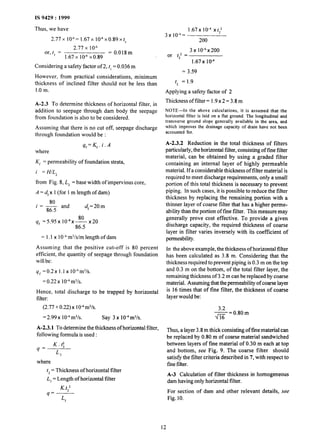 IS 9429 : 1999
Thus, we have
2.77x 1O-6=1.67x lO”x0.89xt,
2.77 x lO-6
or, t, = = 0.018m
1.67x 1O-4x0.89
Considering a safety factor of 2, t, = 0.036 m
However, from practical considerations, minimum
thickness of inclined filter should not be less than
1.0 m.
A-2.3 To determine thickness of horizontal filter, in
addition to seepage through dam body the seepage
from foundation is also to be considered.
Assuming that there is no cut off, seepage discharge
through foundation would be :
where
qf=Kf.i.A
Kf = permeability of foundation strata,
i = H/L,
from Fig. 8, L, = base width of impervious core,
A = d,x 1(for 1m length of dam)
80
I = - and
86.5
dr=20m
80
qf =5.95x lo-8x- x20
86.5
= 1.1x 1Ombm3/s/m length of dam
Assuming that the positive cut-off is 80 percent
efficient, the quantity of seepage through foundation
will be:
qf = 0.2 x I. 1x 10” m3/s.
= 0.22 x 10-Om3/s.
Hence, total discharge to be trapped by horizontal
filter:
(2.77 + 0.22) x lo4 m3/s.
=2.99x 10”m3/s. Say 3 x 10” m3/s.
A-2.3.1 To determine the thickness of horizontal filter,
following formula is used :
K.C
4’ L
3
where
t, = Thickness of horizontal filter
L, = Length of horizontal filter
K.t2
q=
L3
3x lo”=
1.67x 1O-4xt,l
200
3x104x200
or t,2 =
1.67x lQ4
= 3.59
t* = 1.9
Applying a safety factor of 2
Thickness of filter = 1.9x 2 = 3.8 m
NOTE-In the above calculations, it is assumed that the
horizontal filter is laid on a flat ground. The longitudinal and
transverse ground slope generally available in the area, and
which improves the drainage capacity of drain have not been
accounted for.
A-2.3.2 Reduction in the total thickness of filters
particularly, the horizontal filter, consisting of fine filter
material, can be obtained by using a graded filter
containing an internal layer of highly permeable
material. If a considerable thickness of filter material is
required to meet discharge requirements, only a small
portion of this total thickness is necessary to prevent
piping. In such cases, it is possible to reduce the filter
thickness by replacing the remaining portion with a
thinner layer of coarse filter that has a higher perme-
ability than the portion of fine filter. This measure may
generally prove cost effective. To provide a given
discharge capacity, the required thickness of coarse
layer in filter varies inversely with its coefficient of
permeability.
In the above example, the thickness of horizontal filter
has been calculated as 3.8 m. Considering that the
thickness required to prevent piping is 0.3 m on the top
and 0.3 m on the bottom, of the total filter layer, the
remaining thickness of 3.2 m can be replaced by coarse
material. Assuming thatthe permeability of coarse layer
is 16 times that of fine filter, the thickness of coarse
layer would be:
3.2
- = 0.80 m
4-K
Thus, a layer 3.8 m thick consisting of fine material can
be replaced by 0.80 m of coarse material sandwiched
between layers of fine material of 0.30 m each at top
and bottom, see Fig. 9. The coarse filter should
satisfy the filter criteria described in 7, with respect to
fine filter.
A-3 Calculation of filter thickness in homogeneous
dam having only horizontal filter.
For section of dam and other relevant details, see
Fig. 10.
I3
 