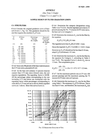 IS 9429: 1999
ANNEX C
(See Note 1 Under
Clause 7.1.1.1 and7.1.3)
SAMPLE DESIGN OF FILTER GRADATION LIMITS
C-l FINEFILTERS
C-l.1 Consider the original gradation curve of base
soil (Curve 1, Fig. 12). This gradation should be the
one that requires the smallest D,,(F) size:
SI IS Seive Percentage Regraded
No. Size Passing Percentage
(by weight) passing
(by Weight)
(1) (2) (3) (4)
i) 40 mm 100 -
ii) 25 mm 98 -
iii) 4.75 mm 88 100
iv) 2.0 mm 80 91
v) 600 micron 61 69
vi) 300 micron 47 53
vii) 75 micron 29 33
viii) 20 micron 22 25
ix) 5 micron 16 18
x) 2 micron 12 14
C-l .2 Since only 88 percent of the base material passes
the 4.75 mm sieve, proceed to C-1.3.
C-l.3 As the base soil contains 12 percent material
coarser than 4.75 mm sieve (Gravel size), the soil
requires regradation. The regrading factor is 100/88.
All the percentage values corresponding to the size
including 4.75 and below are multiplied with the
regrading factor while percentages corresponding to
sizes above 4.75 mm are set to zero to obtain regraded
curve col. 3 above. Draw this curve (Curve 2).
C-l.4 Determine the category designation using
Table 1(see 7.1.1.1). Size the regraded curve shows 33
percent passing the No. 75 mic*ron(0.075 mm) sieve,
the base soil is in Category 3.
C-l.5 Determine the minimum D,, size for the filter by
the equation:
The regraded curve has D,,(B) of 0.002 2 mm.
Hence the required D,,(F) = 5 x 0.002 2 = 0.011 0 mm
However as DJF) should not be less than 0.10 mm,
adopt D,,(F) (minimum) = 0.1mm.
C-l.6 Determine the maximum D,, size for the filter by
the equation for Category 3, according to Table 2
(see 7.1.3). The regraded Curve 2, shows D,, size as
1.5mm. The computation gives:
(40-33)
D,,(F) = x (4x 1.5-0.7)+0.7=2.2mm.
(40 -15)
C-l.7 Set the maximum particle size at (75 mm 100
percent passing) and the maximum passing the 75
micron (0.075 mm). sieve at 5 percent .
C-1.8 Determine the maximum D,, size for the filter
using Table 3. The minimum D,,(F) is 0.09 mm. This is
lessthan 0.5 mm, and therefore, the maximum D,, size
100.00
90.00
60.00
70.00
60.00
iI
z 50.00
ii
w 40.00
2
g 30.00
J
“w 20.00
0
IO.00
0.00
0.001 0.01 0.1 1 10 100
GRAIN SIZE IN mm
FIG.12GRADATIONANALYSISOFSOIL
17
 