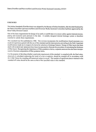 Dams (Overflow and Non-overflow) and Diversion Works Sectional Committee, RVD 9
FOREWORD
This Indian Standards (First Revision) was adopted by the Bureau of Indian Standards, after the draft finalized by
the Dams (Overflow and non-overflow) and Diversion Works Sectional Committee had been approved by the
River Valley Division Council.
One of the basic requirements for design of an earth or rockfill dam is to ensure safety against internal erosion,
piping and excessive pore pressure in the dam. A suitably designed internal drainage system is therefore
essential to satisfy these requirements.
This standard was first published in 1980. This revision incorporates the modifications found necessary as a
result of experience gained with the use of this standard and the latest practice prevailing in the field. Important
modifications made are in respect of criteria for selection of drainage features. Design of filter layers has been
dealt with in detail and annexures have been incorporatedto illustrate the procedure of calculating the thickness
of filter layers. Recognizing the importance of filter gradation criteria, a separate annexure has-also been incorpo-
rated to illustrate computation of filter gradation limits.
For the purpose of deciding whether a particular requirement of this standard is complied with, the final value,
observed or calculated expressing the result of a test or analysis, should be rounded off in accordance with
IS 2: 1960 ‘Rules for rounding off numerical values (revised)‘. The number of significant places retained in the
rounded off value should be the same as that of the specified value in this standard.
 