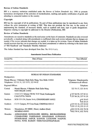 Bureau of Indian Standards
BIS is a statutory institution established under the Bureau of Indian Standards Act, 1986 to promote
harmonious development of the activities of stardardization, marking and quality certification of goods and
attending to connected matters in the country.
Copyright
BIS has the copyright of all its publications. No part of these publications may be reproduced in any form
without the prior permission in writing of BIS. This does not preclude the free use, in the course of
implementing the standard, of necessary details, such as symbols and sizes, type or grade designations.
Enquiries relating to copyright be addressed to the Director (Publication), BIS
Review of Indian Standards
Amendments are issued to standards as the need arises on the basis of comments. Standards are also reviewed
periodically; a standard along with amendments is reaffirmed when such review indicates that no changes are
needed; if the review indicates that changes are needed, it is taken up for revision. Users of Indian Standards
should ascertain that they are in possession of the latest amendments or edition by referring to the latest issue
of ‘BIS Handbook’ and ‘Standards: Monthly Additions’.
This Indian Standard has been developed from Dot: No. RVD 9 (65).
Amend No.
Amendments Issued Since Publication
Date of Issue Text Affected
Headquarters:
BUREAU OF INDIAN STANDARDS
Manak Bhavan, 9 Bahadur Shah Zafar Marg, New Delhi 110002 Telegrams: Manaksanstha
Telephones: 323 01 31,323 3375,323 94 02 (Common to all offices)
Regional Offices: Telephone
Central :
Eastern :
Northern :
Southern :
Western :
Branches :
Manak Bhavan, 9 Bahadur Shah Zafar Marg
NEW DELI-II 110002
l/l4 C.I.T. Scheme VII M, V.I.P. Road, Kankurgachi
CALCUTTA 700054
SC0 335-336, Sector 34-A, CHANDIGARI-I 160022
C.I.T. Campus, IV Cross Road, CHENNAI 600113
Manakalaya, E9 MIDC, Marol, Andheri (East)
MUMBAI 400093
AHMADABAD. BANGALORE. BHOPAL. BHUBANESHWAR.
COIMBATORE. FARIDABAD. GHAZIABAD. GUWAHATI.
HYDERABAD. JAIPUR. KANPUR. LUCKNOW. NAGPUR.
PATNA. PUNE. RAJKOT. THIRUVANANTHAPURAM.
3237617,3233841
337 84 99,337 85 61
3378626,3379120
{
60 38 43
60 20 25
{
235 02 16,235 04 42
235 15 19,235 23 15
{
832 92 95,832 78 58
8327891,8327892
Printed at Simco Printing Press, Delhi
 