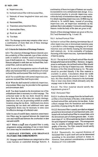 IS 9429 : 1999
4
b)
cl
Impervious core,
Inclined/vertical filter with horizontal filter,
Network of inner longitudinal drain and cross
drains,
4 Horizontal filter,
4 Transition zones/transition filters,
4 Intermediate filters,
8) Rock toe, and
h) Toe drain.
4.2.1 The drainage system may comprise either one or
a combination of more than one of these drainage
features (see also Fig. 1).
4.3 Criteria for Selection d Drainage Features
4.3.1 The selection of drainage features depends upon
the availability of filter materials, type of dam whether
earth or rockfill or whether zoned or homogeneous,
type of shell material, etc. The~mostcommon drainage
features adopted in earth dam are inclined filter, hori-
zontal filter, rock toe and toe drain.
4.3.2 In case of a homogeneous section of earth dam
either only horizontal filter or a combination of vertical/
inclined filter and horizontal filter shall be provided.
4.3.3 For a rockfill dam with central impervious core,
upstream inclined filter shall be provided.
4.3.4 When the shell material is relatively impervious,
intermediate filters may be provided in the upstream
and downstream shell.
4.3.5 Toe drain located on the downstream toe of the
embankment dam is necessary to collect seepage. The
collected water in the toe drain should be taken
away from the toe of the dam into nearby drainage,
depression, river, etc, by providing outfalls at suitable
locations along the toe drain. Additional cross drains
connecting the toe drain and additional outer open
longitudinal drains may be necessary in some cases
for effective drainage of collected water.
4.3.6 In case of rockfill dams, transition zones/transi-
tion filters may be required between the impervious
core and rockfill and between the overburden in dam
seat and rocktill.
4.3.7 Where a singI%zone of graded filter is costly,
progressive zoning consisting of one or more transi-
tion zones may be considered as an alternative.
5 SFEPAGE CONTROL AND DRAINAGE
FEATURES FOR EMBANKMENTS
4. I Seepage control features are categorized as either
water barriers or controlled drainage features. A
combination of these two types of features are usually
incorporated in every embankment dam design. It is a
conventional practice to provide impervious cores
within the body of embankment dam as a water barrier.
For details regarding impervious core, IS 8826 may be
referred to. In rockfill dams, instead of providing
impervious core, an impervious membrane on the
upstream face isalso adopted. Commonly used drainage
features inside the body of the dam are given in 4.2.
Details of these drainage features are given in 5.1.1 to
5.1.7 and illustrated in Fig. 1A and 1B.
5.1.1 InclinedVertical Filter
Inclined or vertical filter abutting downstream face of
either impervious core or downstream transition zone
is provided to collect seepage emerging out of core/
transition zone and thereby keeping the downstream
shell relatively dry. In the eventuality of hydraulic
fracturing of the impervious core, itprevents the failure
of dam by piping.
5.I. 1.1 The top level of inclined/vertical filter should
be keptatfullreservoir level(FRL,).However, inregions
prone to earthquake, the inclined/vertical filter should
be taken up to the top of impervious core. Minimum
thickness of the filter should be kept as lm. The same
should be provided liberally if the filter material is
available in plenty. Calculations about the width
required theoretically, are given in Annex A. At the
base, this filter should be connected to the horizontal
filter or inner cross drains which ultimately carry the
seepage water to the toe drain.
5.1.1.2 The filter material should satisfy the
requirements given in 7.
5.1.2 Horizontal Filter
5.1.2.1 It collects the seepage from the inclinedjverti-
cal filter or from the body ofthe dam, in the absence of
inclined/vertical filter, and’carries itto toe drain. It also
collects seepage from the foundation and minimizes
possibility of piping along the dam seat.
5.1.2.2 Horizontal filter is~usuallyprovided on stripped
ground level downstream of core/transition zone, con-
nected with inclined/vertical filter in a zoned dam, or in
the downstream part of a homogeneous dam. A mini-
mum slope of 1in 100towards the toe drain isdesirable
for quick disposal of seepage water. This arrangement
may be suitably modified depending on the topo-
graphy of the area. The filter material should satisfy
the requirements given in 7.
5.1.2.3 Theoretically, the required thickness of
horizontal filter is quite small and can be determined
according to the procedure outlined in Annex A.
However, from practical considerations, a minimum
thickness of 1.Om is desirable.
2
 
