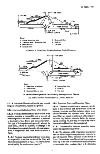 IS 9429: 1999
-_I p TOP WIDTH
GROUT’ CURTAIN
Zones:
Central impervious core
Transitioh zone I Transition filter
ShelI I RockfiIl
Inclined filter
5. Horizontal filter
6. Rock toe
7. Toe drain
1A Section of Zoned Dam Showing Seepage Control Features
t--j- TOP WIDTH
lit-- GROUTCURTAIN
Zones:
1. Impervious till material 4. Intermediate filter
2. Vertical filter 5. Rock toe
3. Horizontal filter at base 6. Toe drain
16 Section of Homogeneous Dam Showing Seepage Control Feature
FIG. 1DAMSECTIONSSHOWINGSEEPAGECONTROLFEATURJB
5.1.2.4 Horizontal filters should not be used beyond
the point where the FRL touches the ground.
5.1.3 Inner Longitudinal and Inner Crosk Drains
5.1.3.1 When the filter material is not available in the
required quantity at reasonable cost, a network of
inner longitudinal and inner cross drains is preferred
to inclined/vertical filters and horizontal filters.
This type of drainage feature is generally adopted for
small dams, where the quantity of seepage to be
drained away iscomparatively small. A typical arrange-
ment of longitudinal and cross drains is shown in
Fig.2.
5.1.3.2 The inner longitudinal and inner cross drains
are trapezoidal in section and should be filled with
filter materials as shown inpig. 2. The filter materials
should satisfy the requirements given in,7.
51.4 Transition Zones and Transition Filters
5.1.4.1 Transition zones/filters in earth and rockfill
dams in the upstream and downstream shells are
necessary, when the specified gradation criteria is not
satisfied between two adjacent zones. When such
zones/filters are placed on either side of the impervi-
ous core, they help to minimii failure by internal
piping, cracking, etc, that may develop in the core or
by migration of fines from the core material.
5.1.4.2 The material of transition zone/filter should
satisfy the requirements given in 7.
5.1.4.3 The minimum width of transition zone should
be 4.0 m due to compaction requirements. However, in
case of transition filters, minimum width should be
2.0 m. The transition zone/filter should beprovided up
to the top of the core. Wider transition zones/filters are
recommended where cracks are likely to develop in the
3
 