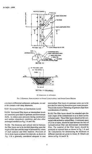 IS 9429 : 1999
IMPERVIOUSBARRIER
INNERCROSSDRAIN
- INNERtONGllUDlNAL
SECilON XX
150 THICKSAND ~Am7
150 THICKGRAVEL
SECTION Y Y (ENLARGED)
All dimensions in millimetres.
FIG.2 GENERAL ARRANGEMENT OF INNER LONGITUDINAL AND INNER CROSS DRAINS
core due to differential settlement, earthquake, etc and
at the contacts with steep abutments.
5.1.5 Horizontal Filters at Intermediate Levels
5.151 Horizontal filter layers at intermediate levels
are sometimes provided in upstream and downstream
shells, to reduce pore pressures during construction
and sudden drawdown condition and also after
prolonged rainfall (see Fig. 3 A and 3 B).
5.1.5.2 The thickness and vertical interval between
the filter layers are to be decided depending upon the
height of the dam and the range of permeability values
of shell material and filter material. Provision of
0.6 m thick layers at about 6~mintervals, as shown in
Fig. 3 B is generally considered adequate in case
intermediate filter layers in upstream zones are to be
provided for reducing drawdown pore water pressure.
This avoids excessive flattening of upstream slope from
considerations of stability.
5.1.5.3 The filter layers should be extended upto the
outer slopes of the embankment so as to drain~out the
collected water. These filter layers should not be con-
nectedwith inclinedor vertical filters. -Aminimum space
of 2.0 m oi-more, should be kept between the face of
inclined/vertical filter and downstream intermediate
filter. The material of the filter layers shoutd be
protected at exposed faces as shown in Fig. 3 A and
3B. Calculations for determining the thickness at
different intervals are given in Annex B. Details are
shown in Fig. 4 A and 4 B.
4
 