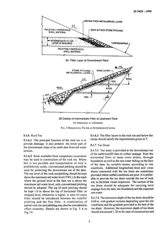 I-
.-
IS 9429: 1999
3JOm mTHlCKSTONEPITCHING
3A Filter Layer at Downstream Face
STONEPtTCHlNG
METAUGRAVELUYER
36 Details of Intermediate Filter at Upstream Face
Alldimensions in millimetres.
FIG.3HORIZONTALFILTERATINTERMEDIATELEVEL
5.1.6 Rock Toe
5.1.6.1 The principal function of the rock toe is to
provide drainage. It also protects the lower part of
the downstream slope of an earth dam from tail water
erosion.
5.1.6.2 Rock available from compulsory excavation
may be used in construction of the rock toe. Where
this is not possible and transportation of rock is
prohibitively costly, conventional pitching should be
used for protecting the downstream toe of the dam.
The top level of the rock toe/pitching should be kept
above the maximum tailwater level (TWL). Inthe reach
where the ground level at the dam toe is above the
maximum tail water level, only conventional pitching
should be adopted. The top ofsuch pitching should
be kept 1.0 m above the top of horizontal filter, or
stripped level, whichever is higher. A zone of coarse
filter should be introduced between the rockfill/
pitching and the fine filter. A combination of
partial rock toe and pitching may also be considered to
effect economy. Details are shown in Fig. 5 A to
Fig. 5F.
5.1.6.3 The filter layers in the rock toe and below the
riprap should satisfy the requirements given in 7.
5.1.7 Toe Drain
5.1.7.1 Toe drain is provided at the downstream toe
of the earth/rocktill dam to collect seepage from the
horizontal filter or inner cross drains, through
foundation as well as the rain water falling on the face
of the dam, by suitable means according to site
conditions. Additional longitudinal drain and cross
drains connected with the toe drain are sometimes
provided where outfall conditions are poor. It is prefer-
able to provide the toe drain outside the toe of rock
toe, to facilitate visual inspection. The section of the
toe drain should be adequate for carrying total
seepage from the dam, the foundation and the expected
rain water.
5.1.7.2 The minimum depth of the toe drain should be
0.60 m, with gradual increase depending upon the site
conditions and the gradient provided to the bed of the
toe drain. However-the maximum depth of toe drain
should not exceed 1.20 m for ease of construction and
5
 