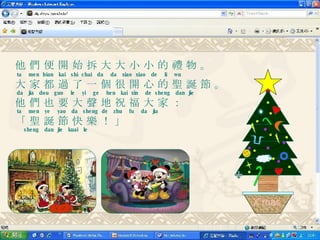 他 們 便 開 始 拆 大 大 小 小 的 禮 物 。   ta  men  bian  kai  shi  chai  da  da  xiao  xiao  de  li  wu 大 家 都 過 了 一 個 很 開 心 的 聖 誕 節 。   da  jia  dou  guo  le  yi  ge  hen  kai  xin  de  sheng  dan  jie  他 們 也 要 大 聲 地 祝 福 大 家 ：   ta  men  ye  yao  da  sheng  de  zhu  fu  da  jia 「 聖 誕 節 快 樂 ！ 」   sheng  dan  jie  kuai  le  X'mas 
