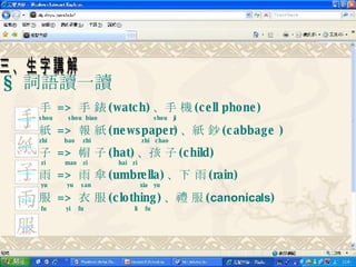 §  詞語讀一讀 手  =>  手 錶 (watch) 、手 機 (cell phone) shou  shou  biao    shou  ji   紙  =>  報 紙 (newspaper) 、紙 鈔 (cabbage ) zhi  bao  zhi  zhi  chao 子  =>  帽 子 (hat) 、孩 子 (child)   zi  mao  zi  hai  zi 雨  =>  雨 傘 (umbrella) 、下 雨 (rain)   yu  yu  san  xia  yu  服  =>  衣 服 (clothing) 、禮 服 ( canonicals )   fu  yi  fu  li  fu   三、生字講解 