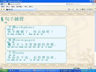 § 句子練習 iob 。手 機 (cell phone) shou  ji 妳 手 機 響 了 ， 快 去 接 吧 ！ ni  shou  ji  xiang  le  kuai  qu  jie  ba 。報 紙 (newspaper) bao  zhi 每 天 早 上 有 看 報 紙 的 習 慣 。 mei  tian  zao  shang  you  kan  bao  zhi  de  xi  guan 。下 雨 (rain) xia  yu 外 面 在 下 雨 ， 記 得 帶 雨 傘 。 wai  mian  zai  xia  yu  ji  de  dai  yu  san  
