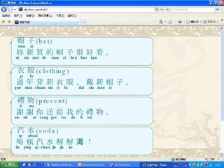 。帽 子 (hat) mao  zi 妳 新 買 的 帽 子 很 好 看 。 ni  xin  mai  de  mao  zi  hen  hao  kan 。衣 服 (clothing) yi  fu 過 年 穿 新 衣 服 、 戴 新 帽 子 。 guo  nian  chuan  xin  yi  fu  dai  xin  mao  zi 。禮 物 (present) li  wu 謝 謝 你 送 給 我 的 禮 物 。 xie  xie  ni  song  gei  wo  de  li  wu 。汽 水 (soda) qi  shuai 喝 瓶 汽 水 解 解 渴 ！ he  ping  qi  shuai  jie  jie  ke 