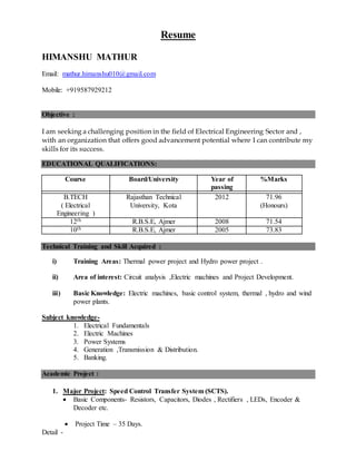 Resume
HIMANSHU MATHUR
Email: mathur.himanshu010@gmail.com
Mobile: +919587929212
Objective :
I am seeking a challenging position in the field of Electrical Engineering Sector and ,
with an organization that offers good advancement potential where I can contribute my
skills for its success.
EDUCATIONAL QUALIFICATIONS:
Course Board/University Year of
passing
%Marks
B.TECH
( Electrical
Engineering )
Rajasthan Technical
University, Kota
2012 71.96
(Honours)
12th R.B.S.E, Ajmer 2008 71.54
10th R.B.S.E, Ajmer 2005 73.83
Technical Training and Skill Acquired :
i) Training Areas: Thermal power project and Hydro power project .
ii) Area of interest: Circuit analysis ,Electric machines and Project Development.
iii) Basic Knowledge: Electric machines, basic control system, thermal , hydro and wind
power plants.
Subject knowledge-
1. Electrical Fundamentals
2. Electric Machines
3. Power Systems
4. Generation ,Transmission & Distribution.
5. Banking.
Academic Project :
1. Major Project: Speed Control Transfer System (SCTS).
 Basic Components- Resistors, Capacitors, Diodes , Rectifiers , LEDs, Encoder &
Decoder etc.
 Project Time – 35 Days.
Detail -
 