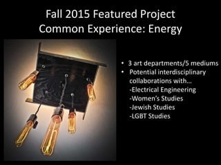 • 3 art departments/5 mediums
• Potential interdisciplinary
collaborations with…
-Electrical Engineering
-Women’s Studies
-Jewish Studies
-LGBT Studies
Fall 2015 Featured Project
Common Experience: Energy
 