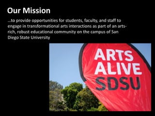 Our Mission
…to provide opportunities for students, faculty, and staff to
engage in transformational arts interactions as part of an arts-
rich, robust educational community on the campus of San
Diego State University
 