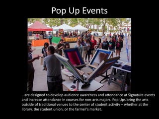 Pop Up Events
…are designed to develop audience awareness and attendance at Signature events
and increase attendance in courses for non-arts majors. Pop Ups bring the arts
outside of traditional venues to the center of student activity – whether at the
library, the student union, or the farmer’s market.
 