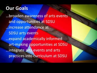 Our Goals
…broaden awareness of arts events
and opportunities at SDSU
…increase attendance at
SDSU arts events
…expand academically informed
art-making opportunities at SDSU
…integrate arts events and arts
practices into curriculum at SDSU
 