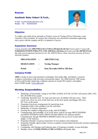 Page 1 of 3 
Resume 
Asuthosh Babu Velsuri B.Tech., 
E-Mail: asuthoshbabu@yahoo.com 
Mobile: +91 - 9036464304 
Objective 
To explore and exploit all my potentials in Product service & Testing of Power Electronics, static 
converters, Drives products, & systems that extensively uses electrical & automation engineering 
and, to grow with the company and lift it to pinnacle of success. 
Experience Summary 
I am an associate with ABB INDIA Ltd.-LV Drives Division for the last 4 years, prior 2.7 years with 
PARKER HANNIFIN INDIA PVT. LTD- SSD Drives Division and 4 more years for SIEMENS Ltd. 
My main area of experience has been in AC, DC, SERVO Drives, Static converters, inverters & Power 
electronic products. 
ORGANISATION : ABB INDIA Ltd., 
DESIGNATION : Testing Manager 
Period : from December-2010 to Till Date 
Company Profile 
ABB is a leader in power and automation technologies that enable utility and industry customers 
to improve performance while lowering environmental impact. The ABB formed in 1988 merger 
of Swiss and Swedish engineering companies operates in around 100 countries and employs 
about 130,000 people. (www.abb.co.in) 
Working Responsibilities 
 Monitoring of Functionality testing of ACS 800, ACS850, ACS 550, ACS M1, Soft starters, DSU, TSU, 
ISU, DCS 800 Drives panels. 
 Conducting functional tests, No load and load tests (Combined full load tests), Short 
circuit tests, Heat run tests, Earth fault tests on the drive panels and Megger (IR) tests, 
HV Tests on the panels. 
 Preparing of necessary arrangements for special type tests. 
 Preparing of daily work schedule as per the work load. 
 Monitoring of customer inspections. 
 Ensuring the complete testing process in line with IEC61800-2. 
 Communicating and controlling of AC & DC drives with PC by using DRIVE WINDOW 
and DRIVE WINDOW LIGHT, DRIVE STUDIO, DRIVE AP, software and PLC. 
Communication through PROFIBUS, MODBUS and Co De sys (Ver2.3) and Control 
Builder 2.2.0V Software. 
 Preparing of Routine test process instruction for new products and components. 
 Preparing of Quality approved plan, Factory acceptance test procedures based on the customer requirement 
furnished in PO. 
 Coordinating with Planning and Production dept. in Preparing of monthly revenue draft plan. 
 Monthly review of COPQ, MOMA, CCRP and FMEA with Quality dept. 
 