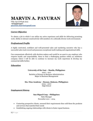 1 | P a g e
MARVIN A. PAYURAN
Villa #46 Al Waab Area
+97433214417
payuran.marvin@gmail.com
Carrer Objective
To obtain a job in which I can utilize my active experience and skills for delivering promising
work. Ability to interact constructively with members of a culturally diverse work environment.
Professional Profile
A highly motivated, confident and well-presented sales and marketing executive who has a
successful sales track record and possesses exceptional multi-tasking and organizational skills.
Can communicate effectively with decision makers and would be an asset to any employer who
respects loyalty and responsibility. Keen to find a challenging position within an ambitious
company where I will be able to continue to increase my work experience & develop my
commercial skills further.
Education
University of the East – Manila, Philippines
2007 – 2011
Bachelor of Science in Business Administration
Major in Business Management
Sto. Nino Academy – Bocaue, Bulacan, Philippines
2003 – 2007
High School
Employment History
San Miguel Corp. –Philippines
Sales Manager
November 2011 – 2014
 Contacting prospective clients, assessed their requirements then sold them the products
and services that matched their needs
 Establishing ongoing relationships with clients to foster repeat business.
 