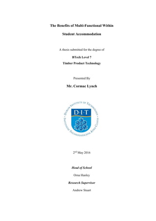 The Benefits of Multi-Functional Within
Student Accommodation
A thesis submitted for the degree of
BTech Level 7
Timber Product Technology
Presented By
Mr. Cormac Lynch
2nd
May 2016
Head of School
Orna Hanley
Research Supervisor
Andrew Stuart
 