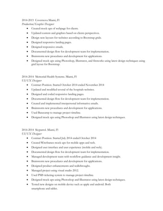 2014-2015 Covernova Miami, Fl
Production/Graphic Designer
• Created mock ups of webpage for clients.
• Updated content and graphics based on clients perspectives.
• Design new layouts for websites according to Bootstrap grids.
• Designed responsive landing pages.
• Designed responsive emails.
• Documented design flow for development team for implementation.
• Brainstorm new procedures and development for applications.
• Designed mock ups using Photoshop, Illustrator, and fireworks using latest design techniques using
grid layout for Bootstrap.
2014-2014 Memorial Health Systems. Miami, Fl
UI/UX Designer
• Contract Position. Started October 2014 ended November 2014
• Updated and modified several of the hospitals websites.
• Designed and coded responsive landing pages.
• Documented design flow for development team for implementation.
• Created and implemented interpersonal informative emails.
• Brainstorm new procedures and development for applications.
• Used Basecamp to manage project timeline.
• Designed mock ups using Photoshop and Illustrator using latest design techniques.
2014-2014 Skypatrol. Miami, Fl
UI/UX Designer
• Contract Position. Started July 2014 ended October 2014
• Created Wireframes mock ups for mobile apps and web.
• Designed user interface and user experience (mobile and web).
• Documented design flow for development team for implementation.
• Managed development team with workflow guidance and development insight.
• Brainstorm new procedures and development for applications.
• Designed product enhancements and walkthroughs.
• Managed project using visual studio 2012.
• Used PMS ticketing system to manage project timeline.
• Designed mock ups using Photoshop and Illustrator using latest design techniques.
• Tested new designs on mobile device such as apple and android. Both
smartphone and tablet.
 