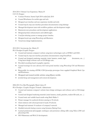 2014-2014 Ultimate User Experience. Miami, Fl
UI/UX Designer
• Contract Position. Started April 2014 ended July 2014
• Created Wireframes for mobile apps and web.
• Designed user interface and user experience (mobile and web)
• Created step by step user interface procedure documentation using Indesign
• Managed development team with workflow guidance and development insight
• Brainstorm new procedures and development applications.
• Designed product enhancements and walkthroughs.
• Used Jira ticketing system to manage project timeline.
• Designed mock ups using Photoshop and Illustrator.
• Tested new design implementations.
2012-2014 Investacorp, Inc. Miami, Fl
Web Developer/Graphic Designer
• Created and maintain company’s website using latest technologies such as HTML5 and CSS3.
• Created step by step user interface procedures documentation using PowerPoint
• Created and designed marketing materials (static banners, emails, legal documents, etc…)
Using latest design software such as CS5 Design suite.
• Provided consulting based on graphic expertise.
• Created mockups for new advisory GUI web portal interface using Photoshop CS5 and Illustrator
CS5.
• Responsible for creating xHTML+CSS+Javascript prototypes from supplied Graphical Mock Ups
and Wireframes.
• Designed and created mobile website using JQuery mobile.
• Joomla Setup and management and content development.
2006-2011 Fox-Mar Photography Miami Lakes, Fl
Web Developer /Graphic Designer/Network Administrator
• Created and maintain company’s website latest design techniques and software such as CS4 design
suite.
• Created and designed marketing materials (static banners, emails, pricelists, student ID cards, etc…)
• Created static and variable based emails using Mach Mailer 5.
• Project manager for yearbook division catering to 30 schools
• Client relations with school personal of nearly 30 schools.
• Managed and maintain 16 terabytes of company’s network.
• Handled networks backup systems using Symantec Backup Exec.
• Learned professional photography techniques and portraiture editing skills using Nikon d300 and
photoshop CS4.
• SEO Maintenace and Web 2.0 development.
 