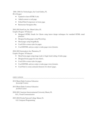 2006- 2006 En Technologies, Inc Coral Gables, FL
Web Designer
• Updated to latest HTML Code.
• Added content to web page.
• Edited Flash Component on home page.
• Restructure Navigation Bar.
2005-2005 StartCore, Inc. Miami Lakes, FL
Graphic Designer/ Webmaster
• Designed HTML Emails for Clients using lastest design techniques for standard HTML email
practices.
• Designed landing pages using Photoshop.
• Sliced pages using ImageReady.
• Used CSS to create styles for pages.
• Used DHTML and java script to make pages more dynamic.
2004-2005 Intermakers, Inc. Plantation, Fl
Graphic Designer/ Webmaster
• Sliced home pages using image ready to begin hand coding of index page.
• Designed home pages for new clients..
• Used CSS to create styles for pages.
• Used DHTML and java script to make pages more dynamic.
• Used Flash to create animated elements for clients’ pages.
EDUCATION
2014 Miami Dade Continue Education
Javascript Courses
2013 Miami Dade Continue Education
Joomla Courses
2004-2005 American Intercontinental University Miami, FL
B.A., Visual Communication
2003-2004 Florida National College Miami, FL
A.S. Computer Programming
 