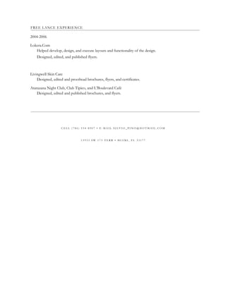 FREE LANCE EXPERIENCE
2004-2006
Lokera.Com
Helped develop, design, and execute layouts and functionality of the design.
Designed, edited, and published flyers.
Livingwell Skin Care
Designed, edited and proofread brochures, flyers, and certificates.
Atarazana Night Club, Club Tipico, and L’Boulevard Café
Designed, edited and published brochures, and flyers.
C E L L ( 7 8 6 ) 5 5 4 - 8 9 0 7 • E - M A I L S I L V I O _ P I N O @ H O T M A I L . C O M
1 3 9 3 3 S W 1 7 3 T E R R • M I A M I , F L 3 3 1 7 7
 