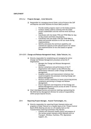 EMPLOYMENT
2016-Cur Program Manager, Aviat Networks
 Responsible for managing several Globe critical Projects like ZAP
and Baymax and other Business As Usual (BAU) projects.
o Provide weekly progress report on the Globe projects
o Conduct weekly cadence meeting with the Globe
project stakeholders and the internal Aviat technical
teams
o Coordinate with the Globe TFNI and TFNE RSMs for day-
to-day project activities and progress.
o Coordinate with the Globe TFNI and TFNE RSMs to
assess and provide solutions to roll out issues during
implementation.
o Identify and assess the technical capability and
commercial capacity of the subcontractors for rollout
and implementation of the sites based on agreed
Design.
2014-2015 Change and Release Management Head, Globe Telecom, Inc.
 Directly responsible for establishing and managing the entire
Change and Release Management processes across the IT
Organization.
o Manages the Change and Release Management
Processes.
o Monitor compliance and performance of the IT
Organization with respect to the different Key
Performance Indicators under Change and Release
Management.
o Establish controls and improvement initiatives that
would strengthen the processes revolving Change and
Release Management.
o Perform conflict resolution to issues concerning process
compliance pertaining to Change and Release
Management.
o Ensure alignment and integration of the Change and
Release Management process across all other IT Service
Management Processes.
 Chair interdepartmental and external meetings representing the
ISG IESO Service Management Division for areas of responsibility
within project boards/forums.
2014 Reporting Project Manager, Huawei Technologies, Inc.
 Directly responsible for reporting Project Nemesis status and
progress to Globe Telecom on a weekly basis at the Project Control
Board (PCB) Meeting and also on a Bi-weekly basis at the
Transformation Steering Committee (TSC) Review.
o Collates and interprets weekly status and progress of
the various project domains within Nemesis such as
Transport, Wireless, Facilities, FTK, Operations
Support, etc.
 
