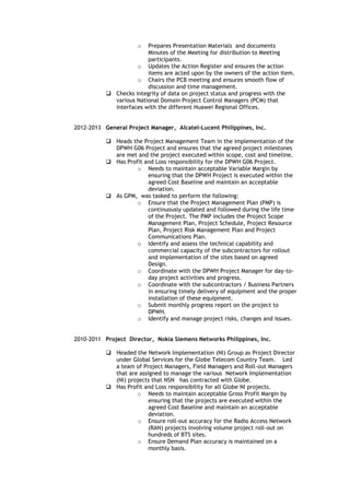 o Prepares Presentation Materials and documents
Minutes of the Meeting for distribution to Meeting
participants.
o Updates the Action Register and ensures the action
items are acted upon by the owners of the action item.
o Chairs the PCB meeting and ensures smooth flow of
discussion and time management.
 Checks integrity of data on project status and progress with the
various National Domain Project Control Managers (PCM) that
interfaces with the different Huawei Regional Offices.
2012-2013 General Project Manager, Alcatel-Lucent Philippines, Inc.
 Heads the Project Management Team in the implementation of the
DPWH G06 Project and ensures that the agreed project milestones
are met and the project executed within scope, cost and timeline.
 Has Profit and Loss responsibility for the DPWH G06 Project.
o Needs to maintain acceptable Variable Margin by
ensuring that the DPWH Project is executed within the
agreed Cost Baseline and maintain an acceptable
deviation.
 As GPM, was tasked to perform the following:
o Ensure that the Project Management Plan (PMP) is
continuously updated and followed during the life time
of the Project. The PMP includes the Project Scope
Management Plan, Project Schedule, Project Resource
Plan, Project Risk Management Plan and Project
Communications Plan.
o Identify and assess the technical capability and
commercial capacity of the subcontractors for rollout
and implementation of the sites based on agreed
Design.
o Coordinate with the DPWH Project Manager for day-to-
day project activities and progress.
o Coordinate with the subcontractors / Business Partners
in ensuring timely delivery of equipment and the proper
installation of these equipment.
o Submit monthly progress report on the project to
DPWH.
o Identify and manage project risks, changes and issues.
2010-2011 Project Director, Nokia Siemens Networks Philippines, Inc.
 Headed the Network Implementation (NI) Group as Project Director
under Global Services for the Globe Telecom Country Team. Led
a team of Project Managers, Field Managers and Roll-out Managers
that are assigned to manage the various Network Implementation
(NI) projects that NSN has contracted with Globe.
 Has Profit and Loss responsibility for all Globe NI projects.
o Needs to maintain acceptable Gross Profit Margin by
ensuring that the projects are executed within the
agreed Cost Baseline and maintain an acceptable
deviation.
o Ensure roll-out accuracy for the Radio Access Network
(RAN) projects involving volume project roll-out on
hundreds of BTS sites.
o Ensure Demand Plan accuracy is maintained on a
monthly basis.
 