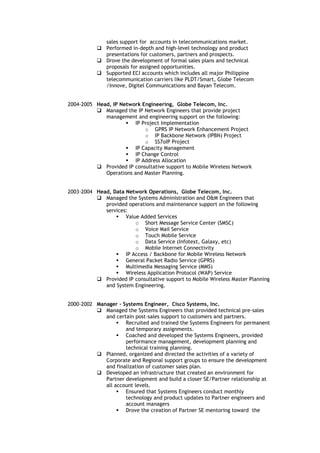 sales support for accounts in telecommunications market.
 Performed in-depth and high-level technology and product
presentations for customers, partners and prospects.
 Drove the development of formal sales plans and technical
proposals for assigned opportunities.
 Supported ECI accounts which includes all major Philippine
telecommunication carriers like PLDT/Smart, Globe Telecom
/Innove, Digitel Communications and Bayan Telecom.
2004-2005 Head, IP Network Engineering, Globe Telecom, Inc.
 Managed the IP Network Engineers that provide project
management and engineering support on the following:
 IP Project Implementation
o GPRS IP Network Enhancement Project
o IP Backbone Network (IPBN) Project
o SS7oIP Project
 IP Capacity Management
 IP Change Control
 IP Address Allocation
 Provided IP consultative support to Mobile Wireless Network
Operations and Master Planning.
2003-2004 Head, Data Network Operations, Globe Telecom, Inc.
 Managed the Systems Administration and O&M Engineers that
provided operations and maintenance support on the following
services:
 Value Added Services
o Short Message Service Center (SMSC)
o Voice Mail Service
o Touch Mobile Service
o Data Service (Infotext, Galaxy, etc)
o Mobile Internet Connectivity
 IP Access / Backbone for Mobile Wireless Network
 General Packet Radio Service (GPRS)
 Multimedia Messaging Service (MMS)
 Wireless Application Protocol (WAP) Service
 Provided IP consultative support to Mobile Wireless Master Planning
and System Engineering.
2000-2002 Manager - Systems Engineer, Cisco Systems, Inc.
 Managed the Systems Engineers that provided technical pre-sales
and certain post-sales support to customers and partners.
 Recruited and trained the Systems Engineers for permanent
and temporary assignments.
 Coached and developed the Systems Engineers, provided
performance management, development planning and
technical training planning.
 Planned, organized and directed the activities of a variety of
Corporate and Regional support groups to ensure the development
and finalization of customer sales plan.
 Developed an infrastructure that created an environment for
Partner development and build a closer SE/Partner relationship at
all account levels.
 Ensured that Systems Engineers conduct monthly
technology and product updates to Partner engineers and
account managers
 Drove the creation of Partner SE mentoring toward the
 