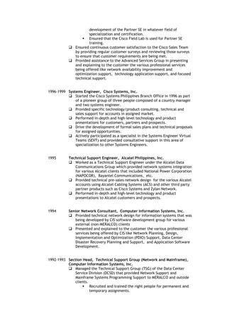 development of the Partner SE in whatever field of
specialization and certification.
 Ensured that the Cisco Field Lab is used for Partner SE
training.
 Ensured continuous customer satisfaction to the Cisco Sales Team
by providing regular customer surveys and reviewing those surveys
to ensure that customer requirements are being met.
 Provided assistance to the Advanced Services Group in presenting
and explaining to the customer the various professional services
being offered like network availability improvement and
optimization support, technology application support, and focused
technical support.
1996-1999 Systems Engineer, Cisco Systems, Inc.
 Started the Cisco Systems Philippines Branch Office in 1996 as part
of a pioneer group of three people composed of a country manager
and two systems engineer.
 Provided specific technology/product consulting, technical and
sales support for accounts in assigned market.
 Performed in-depth and high-level technology and product
presentations for customers, partners and prospects.
 Drive the development of formal sales plans and technical proposals
for assigned opportunities.
 Actively participated as a specialist in the Systems Engineer Virtual
Teams (SEVT) and provided consultative support in this area of
specialization to other Systems Engineers.
1995 Technical Support Engineer, Alcatel Philippines, Inc.
 Worked as a Technical Support Engineer under the Alcatel Data
Communications Group which provided network systems integration
for various Alcatel clients that included National Power Corporation
(NAPOCOR), Bayantel Communications, etc.
 Provided technical pre-sales network design for the various Alcatel
accounts using Alcatel Cabling Systems (ACS) and other third party
partner products such as Cisco Systems and Zylan Network.
 Performed in-depth and high-level technology and product
presentations to Alcatel customers and prospects.
1994 Senior Network Consultant, Computer Information Systems, Inc.
 Provided technical network design for information systems that was
being developed by CIS software development group for various
external (non-MERALCO) clients
 Presented and explained to the customer the various professional
services being offered by CIS like Network Planning, Design,
Implementation and Optimization (PDIO) Support, Data Center
Disaster Recovery Planning and Support, and Application Software
Development.
1992-1993 Section Head, Technical Support Group (Network and Mainframe),
Computer Information Systems, Inc.
 Managed the Technical Support Group (TSG) of the Data Center
Service Division (DCSD) that provided Network Support and
Mainframe Systems Programming Support to MERALCO and outside
clients.
 Recruited and trained the right people for permanent and
temporary assignments.
 