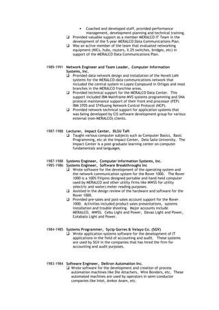  Coached and developed staff, provided performance
management, development planning and technical training.
 Provided valuable support as a member MERALCO IT Team in the
development of the 5-year MERALCO Data Communications Plan.
 Was an active member of the team that evaluated networking
equipment (NICs, hubs, routers, X.25 switches, bridges, etc) in
support of the MERALCO Data Communications Plan.
1989-1991 Network Engineer and Team Leader, Computer Information
Systems, Inc.
 Provided data network design and installation of the Novell LAN
systems for the MERALCO data communications network that
included the central system in Lopez Compound in Ortigas and most
branches in the MERALCO franchise areas.
 Provided technical support for the MERALCO Data Center. This
support included IBM Mainframe MVS systems programming and SNA
protocol maintenance support of their front end processor (FEP)
IBM 3705 and 3745using Network Control Protocol (NCP).
 Provided network technical support for application systems that
was being developed by CIS software development group for various
external (non-MERALCO) clients.
1987-1988 Lecturer, Impact Center, DLSU Taft
 Taught various computer subjects such as Computer Basics, Basic
Programming, etc at the Impact Center, Dela Salle University. The
Impact Center is a post-graduate learning center on computer
fundamentals and languages.
1987-1988 Systems Engineer, Computer Information Systems, Inc.
1985-1986 Systems Engineer, Software Breakthroughs Inc
 Wrote software for the development of the operating system and
the network communication system for the Rover 1000. The Rover
1000 is a 100% Filipino designed portable and hand-held computer
used by MERALCO and other utility firms like MWSS for utility
(electric and water) meter reading purposes.
 Assisted in the design review of the hardware and software for the
Rover 1000.
 Provided pre-sales and post-sales account support for the Rover
1000. Activities included product sales presentations, systems
installation and trouble shooting. Major accounts include
MERALCO, MWSS. Cebu Light and Power, Davao Light and Power,
Cotabato Light and Power.
1984-1985 Systems Programmer, Sycip Gorres & Velayo Co. (SGV)
 Wrote application systems software for the development of IT
applications in the field of accounting and audit. These systems
are used by SGV in the companies that has hired the firm for
accounting and audit purposes.
1983-1984 Software Engineer, Deltron Automation Inc.
 Wrote software for the development and creation of process
automation machines like Die Attachers, Wire Bonders, etc. These
automated machines are used by operators in semi-conductor
companies like Intel, Amkor Anam, etc.
 