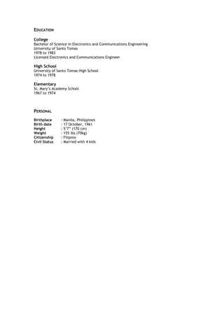 EDUCATION
College
Bachelor of Science in Electronics and Communications Engineering
University of Santo Tomas
1978 to 1983
Licensed Electronics and Communications Engineer
High School
University of Santo Tomas High School
1974 to 1978
Elementary
St. Mary’s Academy School
1967 to 1974
PERSONAL
Birthplace : Manila, Philippines
Birth date : 17 October, 1961
Height : 5’7” (170 cm)
Weight : 155 lbs (70kg)
Citizenship : Filipino
Civil Status : Married with 4 kids
 