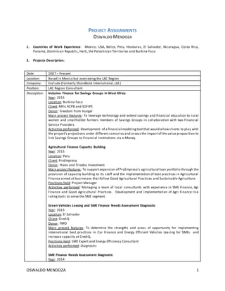OSWALDO MENDOZA 1
PROJECT ASSIGNMENTS
OSWALDO MENDOZA
1. Countries of Work Experience: Mexico, USA, Belize, Peru, Honduras, El Salvador, Nicaragua, Costa Rica,
Panama, Dominican Republic, Haiti, the Palestinian Territories and Burkina Faso
2. Projects Description:
Date: 2007 – Present
Location: Based in Mexico but overseeing the LAC Region
Company: Enclude (Formerly ShoreBank International,Ltd.)
Position: LAC Region Consultant
Description: Inclusive Finance for Savings Groups in West Africa
Year: 2015
Location: Burkina Faso
Client: MFIs RCPB and SOFIPE
Donor: Freedom from Hunger
Main project features: To leverage technology and extend savings and financial education to rural
women and smallholder farmers members of Savings Groups in collaboration with two Financial
Service Providers
Activities performed: Development of a financial modelingtool that would allow clients to play with
the project’s projections under different scenarios and assess the impact of the value proposition to
link Savings Groups to Financial Institutions via e-Money.
Agricultural Finance Capacity Building
Year: 2015
Location: Peru
Client: ProEmpresa
Donor: Hivos and Triodos Investment
Main project features: To supportexpansion of ProEmpresa’s agricultural loan portfolio through the
provision of capacity-building to its staff and the implementation of best practices in Agricultural
Finance aimed at businesses that follow Good Agricultural Practices and Sustainable Agriculture.
Positions held: Project Manager
Activities performed: Managing a team of local consultants with experience in SME Finance, Agi
Finance and Good Agricultural Practices. Development and implementation of Agri Finance risk
rating tools to serve the SME segment.
Green Vehicles Leasing and SME Finance Needs Assessment Diagnostic
Year: 2015
Location: El Salvador
Client: CrediQ
Donor: FMO
Main project features: To determine the strengths and areas of opportunity for implementing
international best practices in Car Finance and Energy Efficient Vehicles Leasing for SMEs and
increase capacity at CrediQ,
Positions held: SME Expert and Energy Efficiency Consultant
Activities performed: Diagnostic
SME Finance Needs Assessment Diagnostic
Year: 2014
 