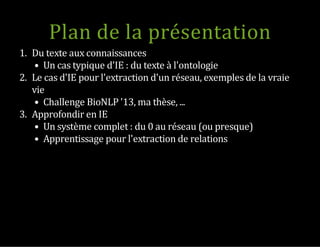 Plan de la présentation
1.  Du texte aux connaissances
Un cas typique d'IE : du texte à l'ontologie
2.  Le cas d'IE pour l'extraction d'un réseau, exemples de la vraie
vie
Challenge BioNLP '13, ma thèse, ...
3.  Approfondir en IE
Un système complet : du 0 au réseau (ou presque)
Apprentissage pour l'extraction de relations
 