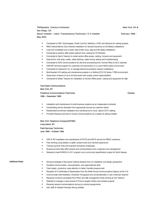 TEKSystems (Various Contracts) New York, NY &
San Diego, CA
Senior Installer – Lead / Transmissions Technician / C O Installer February 1998 -
May 2003
 Contracted to PBC Technologies, Pacific ComTel, NetStorm, AT&T and Siemens for cabling projects
 NMCI (Naval Marine Corp Intranet) installation for General Dynamics at US Military installations
 Lead and completed over a dozen high-profile voice, data and life safety installations
 Contracted to perform at&t mobile network drive- testing for O2 Wireless
 Contracted to Sprint Telecom to install central office power, cabling, ironwork and equipment
 Heat shrink, wire-wrap, solder, cable stitching, cable mining, testing and troubleshooting
 Contracted to RCN Communications for dial tone provisioning from Central Office to IDLC cabinets
 OSP/ISP technical support for customers and technicians in a Lucent 5ESS switch environment
 Contracted to Qualcomm Inc. to manage telecommunications network installations
 Multi-faceted V/D cabling and maintenance projects in a Definity ECS G3 Series 7 PBX environment
 Supervision of teams of up to 24 technicians with quality control responsibilities.
 Contracted to Butler Telecom for installation of Central Office power, cabling and equipment for at&t
Tech-Style Communications
New York, NY
Freelance Communications Technician October
1994 – December 1999
 Installation and maintenance of small business systems as an independent contractor
 Coordinating service allocation from appropriate sources as customer liaison
 Residential/Commercial installation and maintenance for voice, data & CATV cabling
 Provided freelance services to Cameo Communications as a system & cabling installer
New York Telephone Company/NYNEX
Long Island, NY
Field Services Technician
June 1990 – October 1994
 OSP & ISP installation and maintenance of POTS and WATS service for RBOC customers
 Pole climbing using ladders or gaffs, bucket trucks and manhole experience.
 Training summer hires and long-term temporary employees
 Numerous Extra-Step effort awards and commendations from customers and management
 Selected to lead NYNEX’s E-911 program and a community beautification project for North Nassau
Additional Notes  Strong knowledge of Structured Cabling Systems from an installation and design perspective
 Excellent communication, documentation, and organizational skills
 Team player, productive, pays attention to detail, handles pressure well
 Recipient of 2 Certificates of Appreciation from the White House Communications Agency at the U.N.
 Communicate intermediately in Brazilian Portuguese and conversationally in Latin American Spanish
 Received numerous accolades from Pfizer and at&t management while working at Volt Telecom
 Selected to manage or lead several of Ficom’s largest military and wireless projects
 Received several commendations during my contract assignments
 Hilti, AMP & Hubbell Premises Wiring certified
 
