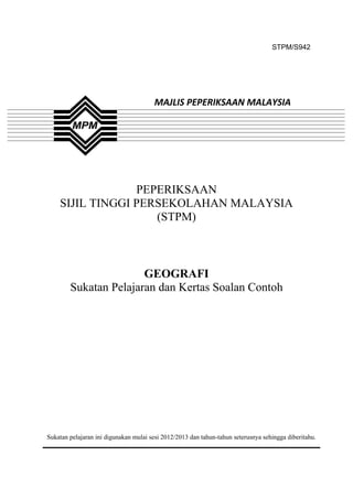 STPM/S942




                                       MAJLIS PEPERIKSAAN MALAYSIA




                 PEPERIKSAAN
    SIJIL TINGGI PERSEKOLAHAN MALAYSIA
                    (STPM)



                       GEOGRAFI
        Sukatan Pelajaran dan Kertas Soalan Contoh




Sukatan pelajaran ini digunakan mulai sesi 2012/2013 dan tahun-tahun seterusnya sehingga diberitahu.

                                               1
 