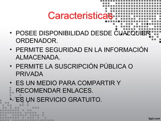 Caracteristicas
• POSEE DISPONIBILIDAD DESDE CUALQUIER
ORDENADOR.
• PERMITE SEGURIDAD EN LA INFORMACIÓN
ALMACENADA.
• PERMITE LA SUSCRIPCIÓN PÚBLICA O
PRIVADA
• ES UN MEDIO PARA COMPARTIR Y
RECOMENDAR ENLACES.
• ES UN SERVICIO GRATUITO.