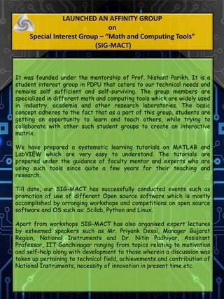 LAUNCHED AN AFFINITY GROUP
on
Special Interest Group – “Math and Computing Tools”
(SIG-MACT)
It was founded under the mentorship of Prof. Nishant Parikh. It is a
student interest group in PDPU that caters to our technical needs and
remains self sufficient and self-surviving. The group members are
specialized in different math and computing tools which are widely used
in industry, academia and other research laboratories. The basic
concept adheres to the fact that as a part of this group, students are
getting an opportunity to learn and teach others, while trying to
collaborate with other such student groups to create an interactive
matrix.
We have prepared a systematic learning tutorials on MATLAB and
LabVIEW which are very easy to understand. The tutorials are
prepared under the guidance of faculty mentor and experts who are
using such tools since quite a few years for their teaching and
research.
Till date, our SIG-MACT has successfully conducted events such as
promotion of use of different Open source software which is mostly
accomplished by arranging workshops and competitions on open source
software and OS such as: Scilab, Python and Linux.
Apart from workshops SIG-MACT has also organised expert lectures
by esteemed speakers such as Mr. Priyank Desai, Manager Gujarat
Region, National Instruments and Dr. Nitin Padhiyar, Assistant
Professor, IIT Gandhinagar ranging from topics relating to motivation
and self-help along with development to those wherein a discussion was
taken up pertaining to technical field, achievements and contribution of
National Instruments, necessity of innovation in present time etc.
 