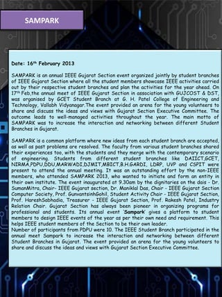 SAMPARK
Date: 16th February 2013
SAMPARK is an annual IEEE Gujarat Section event organized jointly by student branches
of IEEE Gujarat Section where all the student members showcase IEEE activities carried
out by their respective student branches and plan the activities for the year ahead. On
17th Feb,the annual meet of IEEE Gujarat Section in association with GUJCOST & DST,
was organised by GCET Student Branch at G. H. Patel College of Engineering and
Technology, Vallabh Vidyanagar.The event provided an arena for the young volunteers to
share and discuss the ideas and views with Gujarat Section Executive Committee. The
outcome leads to well-managed activities throughout the year. The main motto of
SAMPARK was to increase the interaction and networking between different Student
Branches in Gujarat.
SAMPARK is a common platform where new ideas from each student branch are accepted,
as well as past problems are resolved. The faculty from various student branches shared
their experiences too, with the students and they merge with the contemporary scenario
of engineering. Students from different student branches like DAIICT,GCET,
NIRMA,PDPU,DDU,MARWADI,DJMIT,MBICT,B.H.GARDI, LDRP, UVP and CSPIT were
present to attend the annual meeting. It was an outstanding effort by the non-IEEE
members, who attended SAMPARK 2013, who wanted to initiate and form an entity in
their own institute. The event inaugurated at 9.30am by the dignitaries on the dais - Dr.
SumanMitra, Chair- IEEE Gujarat section, Dr. Maniklal Das, Chair - IEEE Gujarat Section
Computer Society, Prof. GunvantsinhGohil, Student Activity Chair - IEEE Gujarat Section,
Prof. HareshSabhadia, Treasurer - IEEE Gujarat Section, Prof. Rakesh Patel, Industry
Relation Chair. Gujarat Section has always been pioneer in organizing programs for
professional and students. Its annual event ‘Sampark’ gives a platform to student
members to design IEEE events of the year as per their own need and requirement. This
helps IEEE student members of the Section to be their own leader.
Number of participants from PDPU were 10. The IEEE Student Branch participated in the
annual meet Sampark to increase the interaction and networking between different
Student Branches in Gujarat. The event provided an arena for the young volunteers to
share and discuss the ideas and views with Gujarat Section Executive Committee.
 