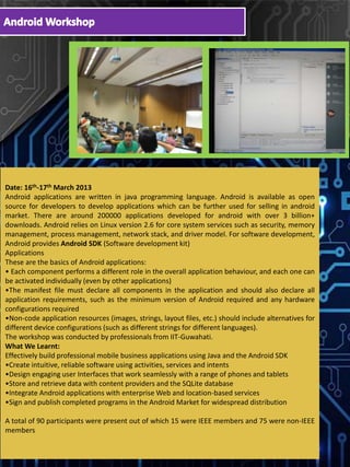 Date: 16th-17th March 2013
Android applications are written in java programming language. Android is available as open
source for developers to develop applications which can be further used for selling in android
market. There are around 200000 applications developed for android with over 3 billion+
downloads. Android relies on Linux version 2.6 for core system services such as security, memory
management, process management, network stack, and driver model. For software development,
Android provides Android SDK (Software development kit)
Applications
These are the basics of Android applications:
• Each component performs a different role in the overall application behaviour, and each one can
be activated individually (even by other applications)
•The manifest file must declare all components in the application and should also declare all
application requirements, such as the minimum version of Android required and any hardware
configurations required
•Non-code application resources (images, strings, layout files, etc.) should include alternatives for
different device configurations (such as different strings for different languages).
The workshop was conducted by professionals from IIT-Guwahati.
What We Learnt:
Effectively build professional mobile business applications using Java and the Android SDK
•Create intuitive, reliable software using activities, services and intents
•Design engaging user Interfaces that work seamlessly with a range of phones and tablets
•Store and retrieve data with content providers and the SQLite database
•Integrate Android applications with enterprise Web and location-based services
•Sign and publish completed programs in the Android Market for widespread distribution
A total of 90 participants were present out of which 15 were IEEE members and 75 were non-IEEE
members
 