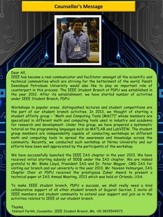 Dear All,
IEEE has become a real communicator and facilitator amongst all the scientific and
technical communities which are striving for the betterment of the world. Pandit
Deendayal Petroleum University would also like to play an important role of
counterpart in this process. The IEEE Student Branch at PDPU was established in
the year 2012. After its establishment, we have started number of activities
under IEEE Student Branch, PDPU.
Workshops in popular areas, distinguished lectures and student competitions are
the part of our student branch activities. In 2013, we thought of starting a
student affinity group – “Math and Computing Tools (MACT)” whose members are
specialized in different math and computing tools used in industry and academia
for research and development. Under this group, we have prepared a systematic
tutorial on the programming languages such as MATLAB and LabVIEW. The student
group members are independently capable of conducting workshops on different
math and computing tools to spread the awareness and knowledge across the
community. Recently, we conducted such workshop at Nirma University and our
efforts have been well appreciated by the participants of the workshop.
We have successfully launched the IEEE IAS chapter in the year 2013. We have
received initial starting subsidy of 500$ under the IAS chapter. We are indeed
grateful to Mr. Blake Lloyd, President IAS and Dr. Peter Magyar, CMD IAS for
visiting our branch and our university in the year 2013. Mr. Naveen Velmurgan, IAS
Chapter Chair at PDPU received the prestigious Zuker Award to present a
technical paper at IAS Annual Meeting, 2013 which was held at Orlando, USA.
To make IEEE student branch, PDPU a success, we shall really need a kind
collaborative support of all other student branch of Gujarat Section. I invite all
IEEE members and student community to extend your support and join us in the
activities related to IEEE at our student branch.
Thanks,
Nishant Parikh, Counsellor, IEEE Student Branch, Mb. +91 9825549973
Counsellor's Message
 
