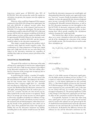 FinalApprovalCopy
long-term capital gains of $500,000, plus 28% of
$1,000,000. Since the amount due under the regular tax
calculation was greater, the taxpayer owes the regular tax
of $432,350.
However, what would have happened if the taxpayer
continued to have $500,000 of long-term capital gains, but
had only $200,000 of ordinary income rather than
$1,000,000? In this case, of the taxpayer’s total income of
$700,000, 71% is long-term capital gains. The state income
tax deduction would be reduced to $70,000 (10% of the total
income of $700,000), the taxpayer would have $130,000 of
taxable ordinary income, and the regular tax liability would
be approximately $150,830. However, the alternative min-
imum tax liability would be $156,000, and the taxpayer
would be subject to the alternative minimum tax.7
This simple example illustrates the problem which
confronts many high-net-worth taxpayers today. The
combination of a large proportion of long-term capital
gains and a high state income tax can cause them to be
subject to the alternative minimum tax, regardless of
whether they make use of more esoteric provisions of the
tax code.
ANALYTICAL FRAMEWORK
The goal of this analysis is to determine what ratio
of long-term capital gains to total income (adjusted gross
income) will cause a high-income taxpayer to be subject
to the alternative minimum tax. This ratio will be calcu-
lated as a function of the average state income tax rate to
which the taxpayer is subject.
In performing this analysis, a number of simplify-
ing assumptions will be made. First, we will assume that
the only deduction available to the taxpayer is the deduc-
tion for state income taxes. Since any other itemized
deductions that a taxpayer might have (i.e., charitable
and miscellaneous deductions, real estate taxes) simply
increase the likelihood that the alternative minimum tax
will apply, eliminating them from the analysis gives us a
“best-case” scenario.8
Second, any state income tax lia-
bility is paid in the year the income is recognized. Third,
there is an average rate of state income tax which applies
to all income, regardless of whether it is ordinary or long-
term capital gains. Fourth, all ordinary income is taxed at
the maximum rate for federal purposes, rather than receiv-
ing the benefit of the graduated tax rates which are in
place. Since these graduated rates reduce the regular tax
liability but not the alternative minimum tax liability,
including them in the analysis would increase the likeli-
hood that the alternative minimum tax would apply, and
eliminating them from the analysis once again tends to give
us a “best-case” scenario. Finally, for purposes of these cal-
culations, we have also ignored the base amount of adjusted
gross income (currently $128,950) that is excluded in
calculating the allowable itemized deductions, as well as
the 26% alternative minimum tax rate that applies to the
first $175,000 of alternative minimum taxable income.
These two adjustments tend to offset each other, so elim-
inating their effects greatly simplifies the calculations
without changing the results materially.
The bottom-line effect of these assumptions is to
allow us to create a formula in which all of the variables
and all of the calculations are a function of the current
year’s taxable income. The formulas that are used to make
these calculations are:
(1)
and
(2)
which simplify to:
(3)
where C is the dollar amount of long-term capital gains,
O is the dollar amount of ordinary income (so that C + O
is equal to I, which is the taxpayer’s total, or adjusted gross,
income), tC is the federal capital gains tax rate (currently
20%), tO is the federal ordinary income tax rate (currently
39.1% but decreasing to 35% by 2006), tA is the federal alter-
native minimum tax rate (currently 28%), and tS is the state
tax rate (which will vary). It is worth noting that tC does
not appear in Equation (3). The practical significance of this
is that changes in the long-term capital gains tax rate have
no effect on the conclusions reached in this discussion.9
Conceptually, Equation (3) states that when long
term capital gains exceed a percentage of total income
which is equal to the ordinary tax rate (grossed up for the
3% disallowed itemized deductions) minus the alternative
minimum tax rate and minus the tax benefit of the state
tax deduction, all divided by the difference between the
ordinary tax rate and the alternative minimum tax rate,
C
t t t t
t t
IO A O S
O A
>
− −
−
1 03.
C O I+ =
Ct t O Ct t O t C OC A C O S+ > + − − +( ( . )( ))03
SPRING 2002 THE JOURNAL OF WEALTH MANAGEMENT 3
 