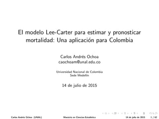 El modelo Lee-Carter para estimar y pronosticar
mortalidad: Una aplicaci´on para Colombia
Carlos Andr´es Ochoa
caochoam@unal.edu.co
Universidad Nacional de Colombia
Sede Medell´ın
14 de julio de 2015
Carlos Andr´es Ochoa (UNAL) Maestr´ıa en Ciencias-Estad´ıstica 14 de julio de 2015 1 / 62
 