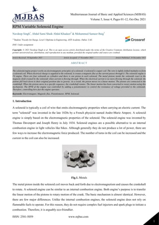 Mediterranean Journal of Basic and Applied Sciences (MJBAS)
Volume 5, Issue 4, Pages 01-12, Oct-Dec 2021
ISSN: 2581-5059 www.mjbas.com
1
RPM Variable Solenoid Engine
Navdeep Singh1
, Abdul Sami Shaik Abdul Khadeer2
& Mohammed Sameer Baig3
1,2
Student, 3
Faculty In-Charge, Level 3 Diploma in Engineering, ASTI Academy, Dubai, UAE.
DOI: Under assignment
Copyright: © 2021 Navdeep Singh et al. This is an open access article distributed under the terms of the Creative Commons Attribution License, which
permits unrestricted use, distribution, and reproduction in any medium, provided the original author and source are credited.
Article Received: 10 September 2021 Article Accepted: 17 November 2021 Article Published: 24 December 2021
1. Introduction
A solenoid is typically a coil of wire that emits electromagnetic properties when carrying an electric current. The
term "solenoid" was invented in the late 1820s by a French physicist named Andre-Marie Ampere. A solenoid
engine is simply based on the electromagnetic properties of the solenoid. The solenoid engine was invented by
Thomas Davenport and Joseph Henry in July 1834. Solenoid engines are a possible alternative to an internal
combustion engine in light vehicles like bikes. Although generally they do not produce a lot of power, there are
few ways to increase the electromagnetic force produced. The number of turns in the coil can be increased and the
current in the coil can also be increased.
Fig.1. Metals
The metal piston inside the solenoid coil moves back and forth due to electromagnetism and causes the crankshaft
to rotate. A solenoid engine can be similar to an internal combustion engine. Both engine’s purpose is to transfer
the linear motion of the pistons to rotary motion of the crank. The basic mechanism is almost identical. However,
there are few major differences. Unlike the internal combustion engines, the solenoid engine does not rely on
flammable fuels to operate. For this reason, they do not require complex fuel injectors and spark plugs to initiate a
combustion. Therefore, it is arguably eco-friendlier.
ABSTRACT
The solenoid engine project works on electromagnetic principles of a solenoid. A solenoid is copper coil. The wire is tightly folded multiples to form
a solenoid coil. When electrical charge is supplied to the solenoid, it creates a magnetic flux as the current passes through it. The solenoid engine is
V4 engine. There are four solenoids as cylinders and there is one piston in each solenoid. The metal pistons inside the solenoids react to the
magnetic field created by the solenoids when current is flowing through. When the electrical current is no more flowing through the solenoid, the
pistons fall back down to their original position due to gravity. As a result, the piston moves in a linear motion. The pistons are connected to the
crankshaft. When the pistons move in a specific sequence, the crankshaft rotates. The linear motion has been converted to rotary motion using this
mechanism. The RPM of the engine was controlled by adding a potentiometer to control the resistance of voltage provided to the solenoids.
Therefore, controlling how fast the engine operates.
Keywords: Electromagnet, Magnetic flux, Potentiometer, RPM, Solenoid.
 