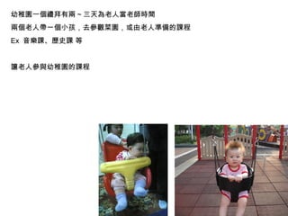 幼稚園一個禮拜有兩 ~ 三天為老人當老師時間 兩個老人帶一個小孩，去參觀菜園，或由老人準備的課程 Ex  音樂課、歷史課 等 讓老人參與幼稚園的課程 